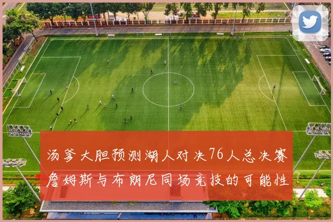 汤爹大胆预测湖人对决76人总决赛詹姆斯与布朗尼同场竞技的可能性分析