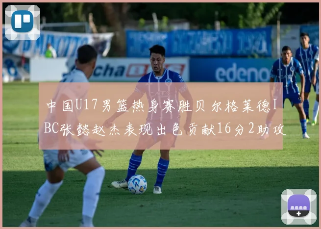中国U17男篮热身赛胜贝尔格莱德IBC张懿赵杰表现出色贡献16分2助攻2抢断