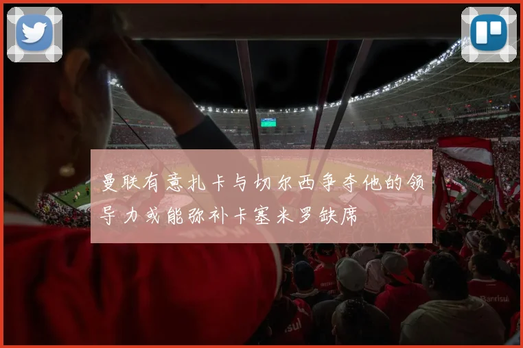 曼联有意扎卡与切尔西争夺他的领导力或能弥补卡塞米罗缺席