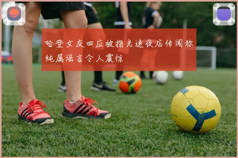 哈登女友回应被指光速夜店传闻称纯属谣言令人震惊