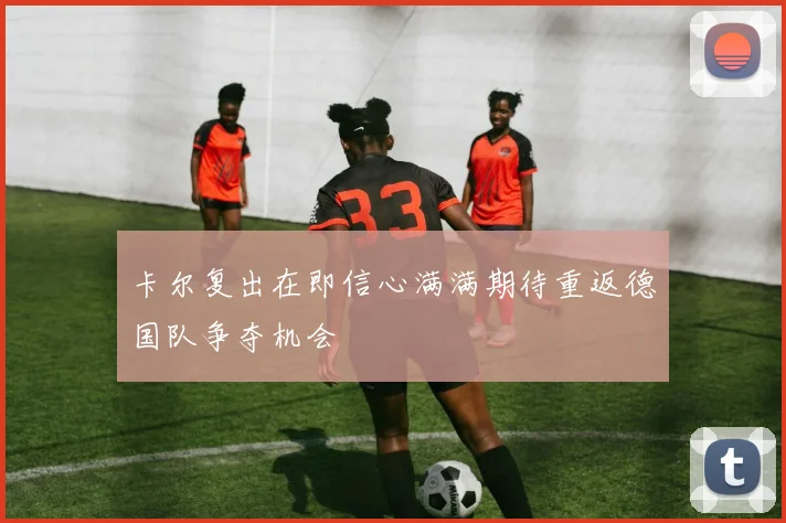 卡尔复出在即信心满满期待重返德国队争夺机会