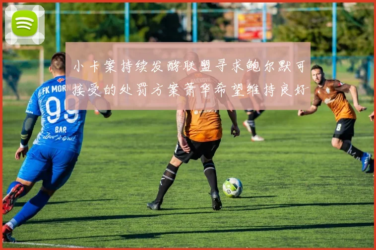 小卡案持续发酵联盟寻求鲍尔默可接受的处罚方案萧华希望维持良好关系