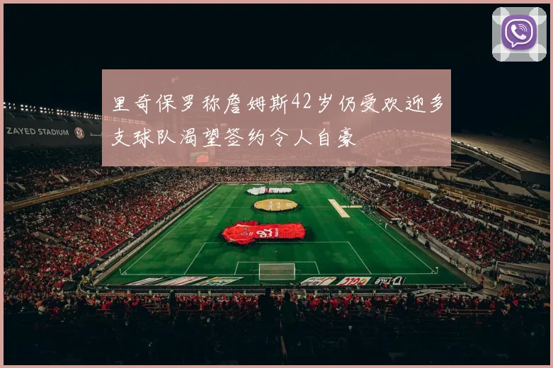 里奇保罗称詹姆斯42岁仍受欢迎多支球队渴望签约令人自豪