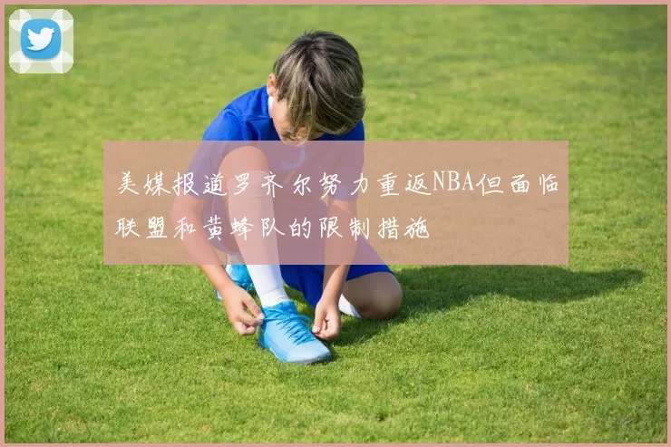 美媒报道罗齐尔努力重返NBA但面临联盟和黄蜂队的限制措施