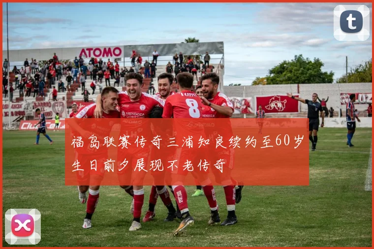 福岛联赛传奇三浦知良续约至60岁生日前夕展现不老传奇