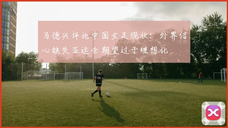 马德兴评论中国女足现状：外界信心缺失亚运会期望过于理想化