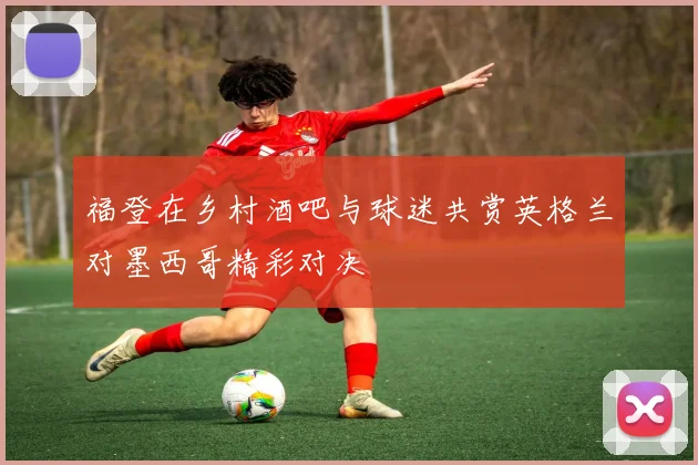 福登在乡村酒吧与球迷共赏英格兰对墨西哥精彩对决