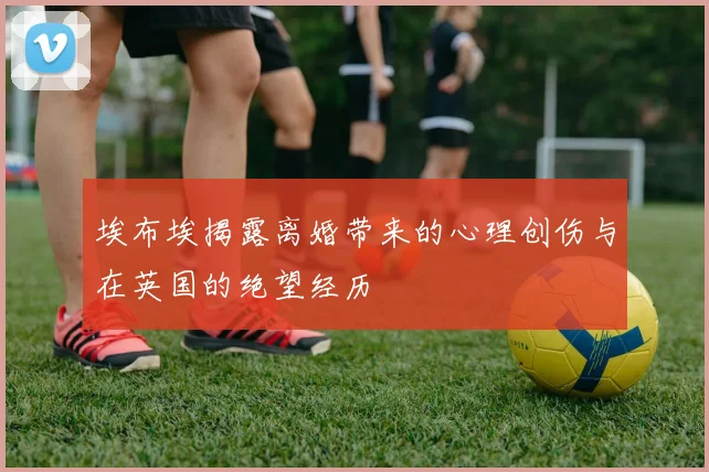 埃布埃揭露离婚带来的心理创伤与在英国的绝望经历