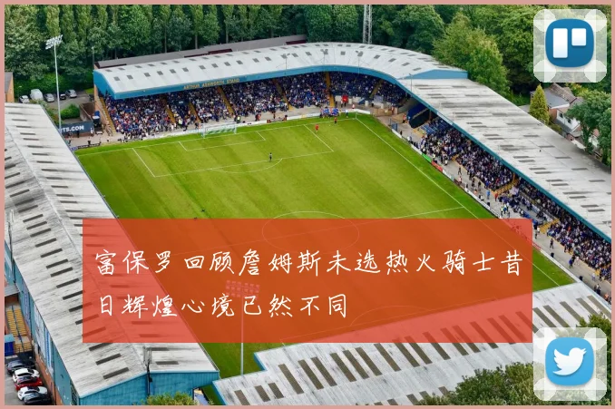 富保罗回顾詹姆斯未选热火骑士昔日辉煌心境已然不同