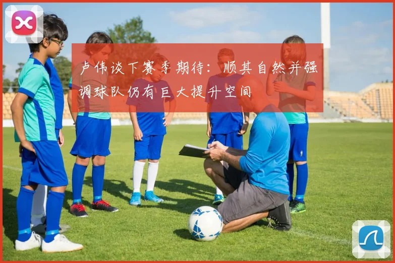 卢伟谈下赛季期待：顺其自然并强调球队仍有巨大提升空间