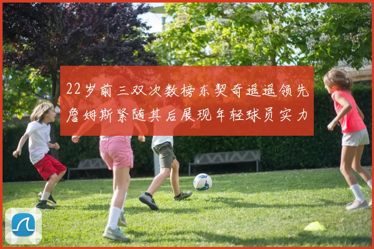 22岁前三双次数榜东契奇遥遥领先詹姆斯紧随其后展现年轻球员实力