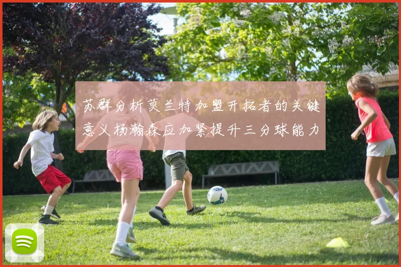 苏群分析莫兰特加盟开拓者的关键意义杨瀚森应加紧提升三分球能力