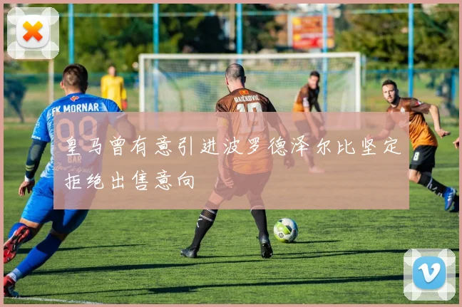 皇马曾有意引进波罗德泽尔比坚定拒绝出售意向