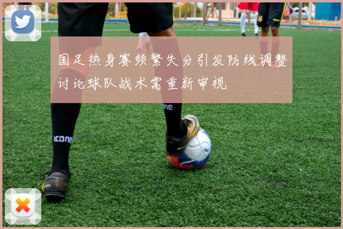 国足热身赛频繁失分引发防线调整讨论球队战术需重新审视