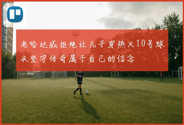 老哈达威拒绝让儿子穿热火10号球衣坚守传奇属于自己的信念